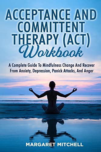 ACCEPTANCE AND COMMITTENT THERAPY (ACT) WORKBOOK: A COMPLETE GUIDE TO MINDFULNESS CHANGE AND RECOVER FROM ANXIETY, DEPRESSION, PANICK ATTACKS, AND ANGER