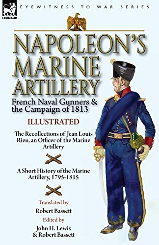 Napoleon's Marine Artillery: French Naval Gunners and the Campaign of 1813-The Recollections of Jean Louis Rieu, an Officer of the Marine Artillery ... History of the Marine Artillery, 1795-1815