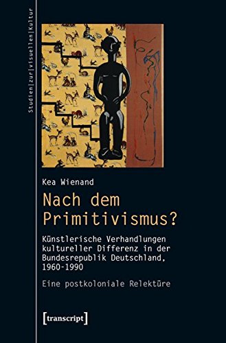 Nach dem Primitivismus?: Künstlerische Verhandlungen kultureller Differenz in der Bundesrepublik Deutschland, 1960-1990. Eine postkoloniale Relektüre (Studien zur visuellen Kultur)