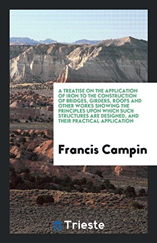 A Treatise on the Application of Iron to the Construction of Bridges, Girders, Roofs and Other Works Showing the Principles upon Which Such Structures Are Designed, and Their Practical Application