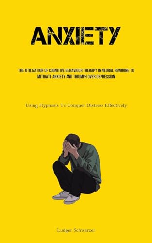 Anxiety: The Utilization Of Cognitive behaviour Therapy In Neural Rewiring To Mitigate Anxiety And Triumph Over Depression (Using Hypnosis To Conquer Distress Effectively)