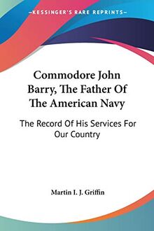 Commodore John Barry, The Father Of The American Navy: The Record Of His Services For Our Country
