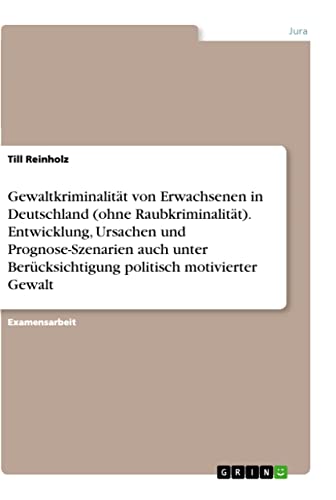 Gewaltkriminalität von Erwachsenen in Deutschland (ohne Raubkriminalität). Entwicklung, Ursachen und Prognose-Szenarien auch unter Berücksichtigung politisch motivierter Gewalt