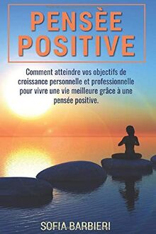 PENSÉE POSITIVE;Comment atteindre vos objectifs personnels et professionnels pour vivre une vie meilleure grâce à une pensée positive
