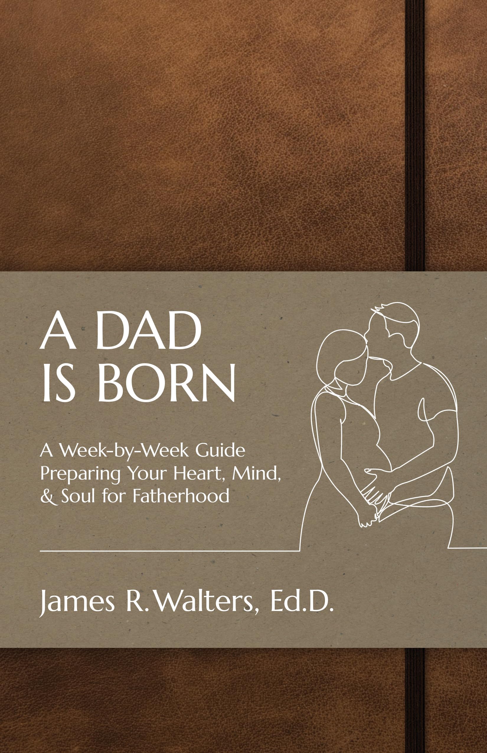 A DAD IS BORN: A Week-by-Week Guide Preparing Your Heart, Mind, & Soul for Fatherhood