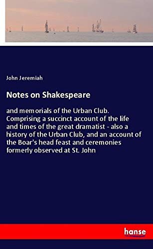 Notes on Shakespeare: and memorials of the Urban Club. Comprising a succinct account of the life and times of the great dramatist - also a history of ... and ceremonies formerly observed at St. John