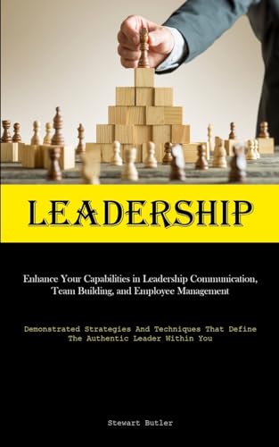 Leadership: Enhance Your Capabilities In Leadership Communication, Team Building, And Employee Management (Demonstrated Strategies And Techniques That Define The Authentic Leader Within You)