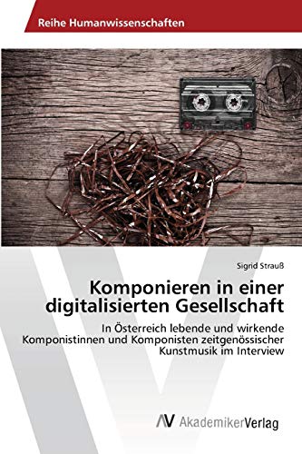 Komponieren in einer digitalisierten Gesellschaft: In Österreich lebende und wirkende Komponistinnen und Komponisten zeitgenössischer Kunstmusik im Interview