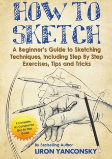 How to Sketch: A Beginner's Guide to Sketching Techniques, Including Step By Step Exercises, Tips and Tricks