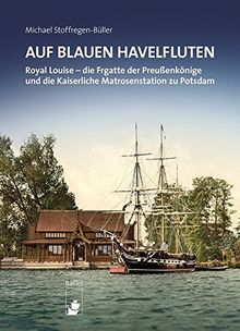 Auf blauen Havelfluten: ROYAL LOUISE -  die Fregatte der Preußenkönige und die Kaiserliche Matrosenstation zu Potsdam