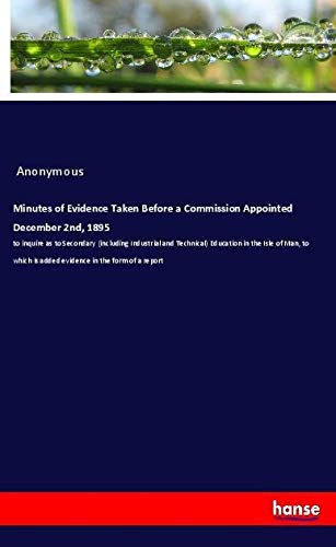 Minutes of Evidence Taken Before a Commission Appointed December 2nd, 1895: to inquire as to Secondary (including Industrial and Technical) Education ... is added evidence in the form of a report