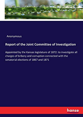 Report of the Joint Committee of Investigation: Appointed by the Kansas legislature of 1872: to investigate all charges of bribery and corruption ... the senatorial elections of 1867 and 1871
