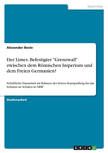 Der Limes. Befestigter Grenzwall zwischen dem Römischen Imperium und dem Freien Germanien?: Schriftliche Hausarbeit im Rahmen der Ersten Staatsprüfung für das Lehramt an Schulen in NRW