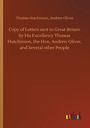 Copy of Letters sent to Great-Britain by His Excellency Thomas Hutchinson, the Hon. Andrew Oliver, and Several other People