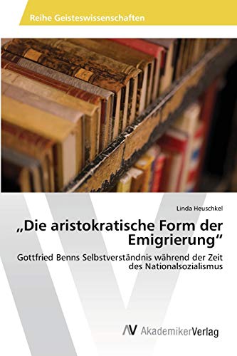 Die aristokratische Form der Emigrierung: Gottfried Benns Selbstverständnis während der Zeit des Nationalsozialismus