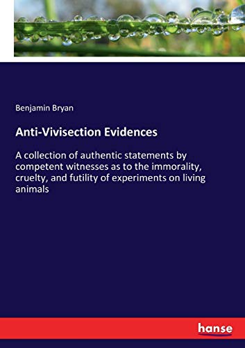 Anti-Vivisection Evidences: A collection of authentic statements by competent witnesses as to the immorality, cruelty, and futility of experiments on living animals
