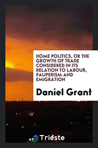 Home Politics, or the Growth of Trade Considered in Its Relation to Labour, Pauperism and Emigration