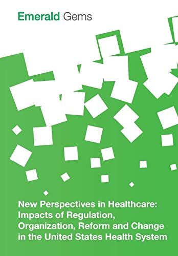 New Perspectives in Healthcare: Impacts of Regulation, Organization, Reform and Change in the United States Health System (Emerald Gems)