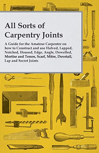 All Sorts of Carpentry Joints: A Guide for the Amateur Carpenter on how to Construct and use Halved, Lapped, Notched, Housed, Edge, Angle, Dowelled, ... Scarf, Mitre, Dovetail, Lap and Secret Joints