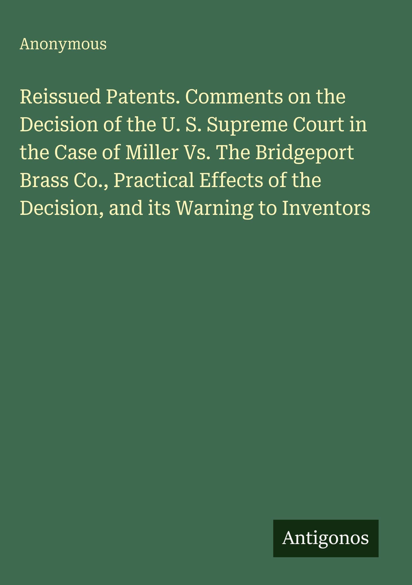 Reissued Patents. Comments on the Decision of the U. S. Supreme Court in the Case of Miller Vs. The Bridgeport Brass Co., Practical Effects of the Decision, and its Warning to Inventors