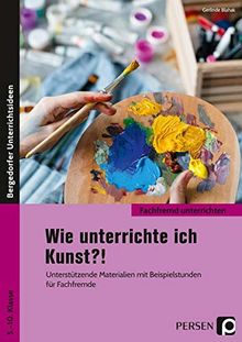 Wie unterrichte ich Kunst?!: Unterstützende Materialien mit Beispielstunden für Fachfremde (5. bis 10. Klasse) (Fachfremd unterrichten Sekundarstufe)