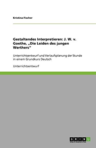 Gestaltendes Interpretieren: J. W. v. Goethe, Die Leiden des jungen Werthers: Unterrichtsentwurf und Verlaufsplanung der Stunde in einem Grundkurs Deutsch