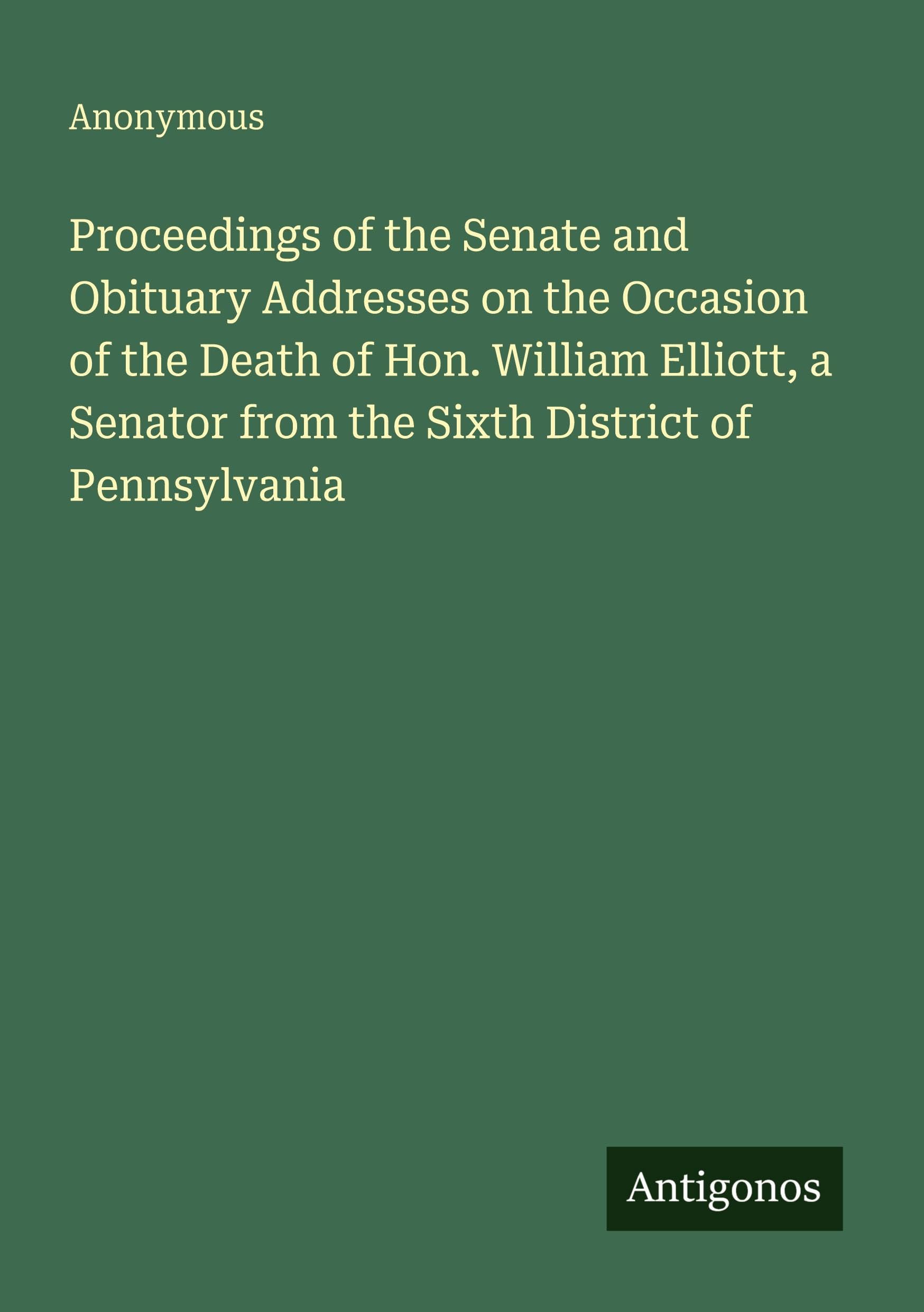 Proceedings of the Senate and Obituary Addresses on the Occasion of the Death of Hon. William Elliott, a Senator from the Sixth District of Pennsylvania