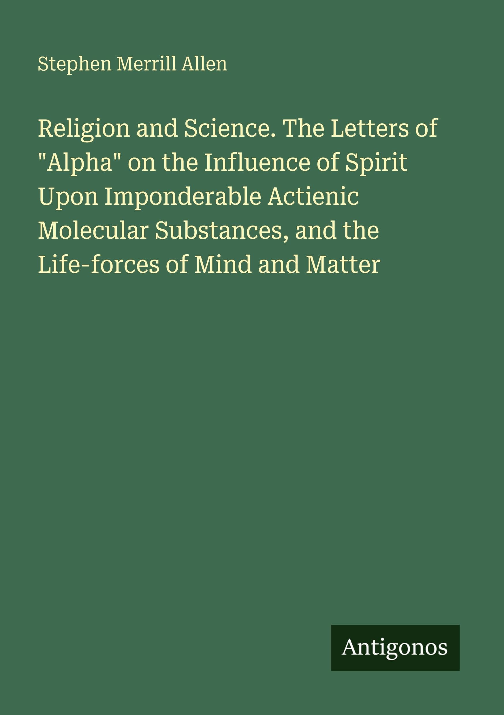Religion and Science. The Letters of Alpha on the Influence of Spirit Upon Imponderable Actienic Molecular Substances, and the Life-forces of Mind and Matter