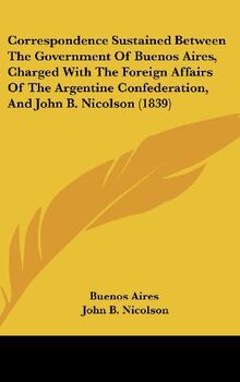 Correspondence Sustained Between The Government Of Buenos Aires, Charged With The Foreign Affairs Of The Argentine Confederation, And John B. Nicolson (1839)