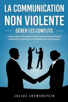 LA COMMUNICATION NON VIOLENTE - Gérer les conflits: Comment analyser efficacement les émotions de votre entourage et améliorer durablement vos relations grâce à des méthodes issues de la psychologie