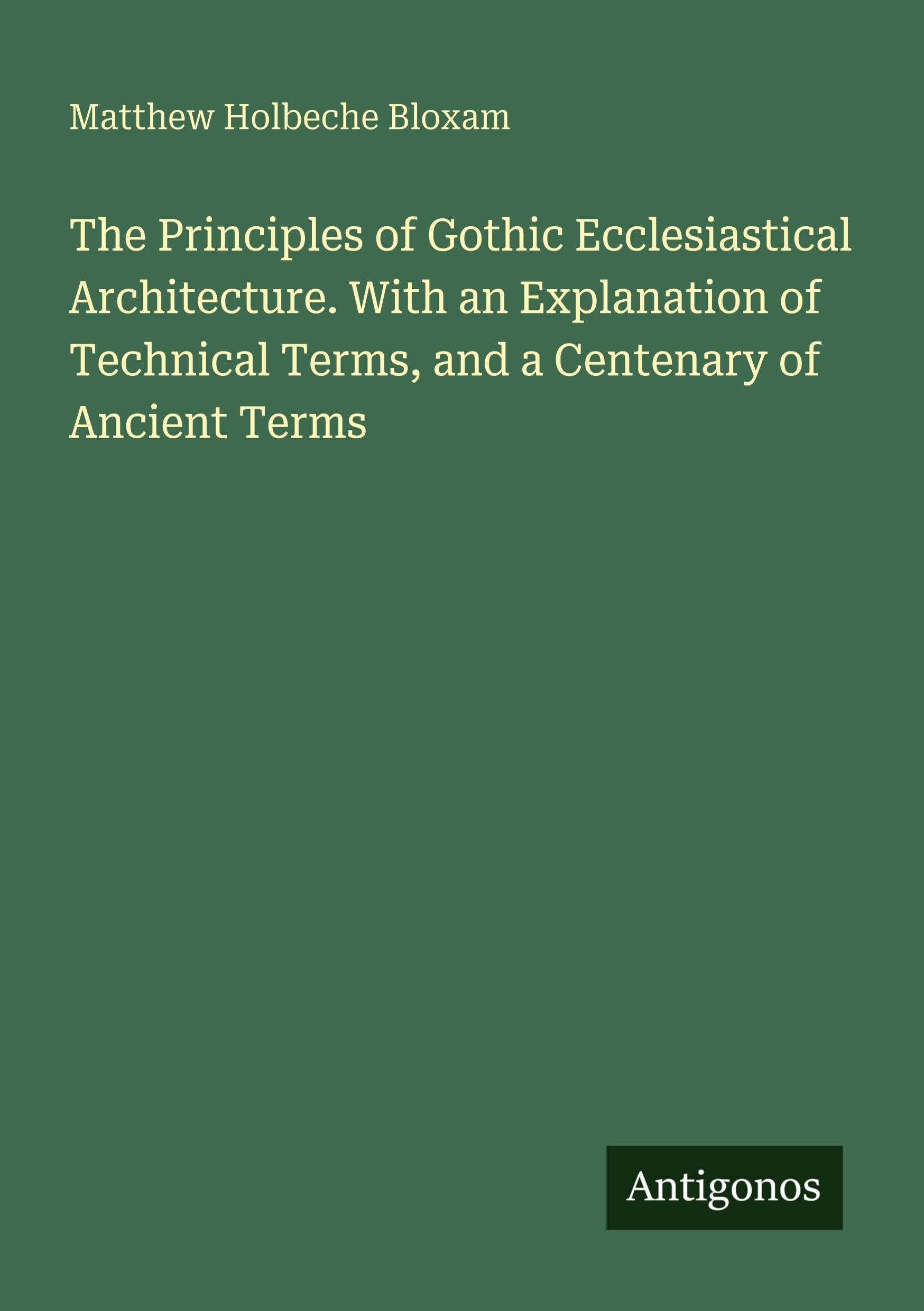 The Principles of Gothic Ecclesiastical Architecture. With an Explanation of Technical Terms, and a Centenary of Ancient Terms