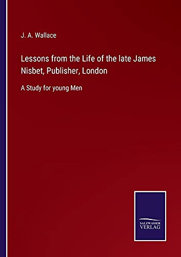 Lessons from the Life of the late James Nisbet, Publisher, London: A Study for young Men