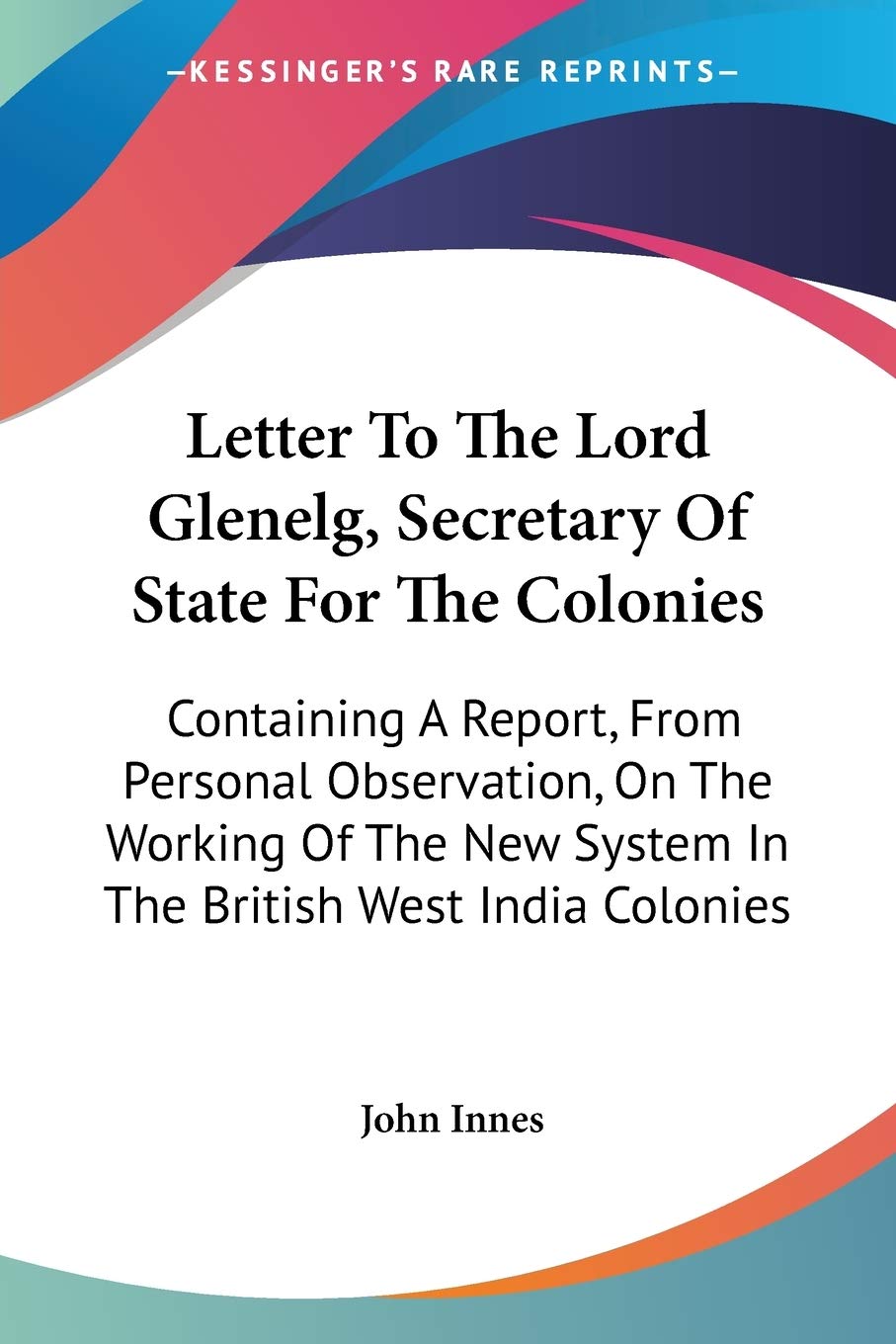 Letter To The Lord Glenelg, Secretary Of State For The Colonies: Containing A Report, From Personal Observation, On The Working Of The New System In The British West India Colonies