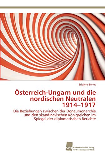 Österreich-Ungarn und die nordischen Neutralen 1914-1917: Die Beziehungen zwischen der Donaumonarchie und den skandinavischen Königreichen im Spiegel der diplomatischen Berichte
