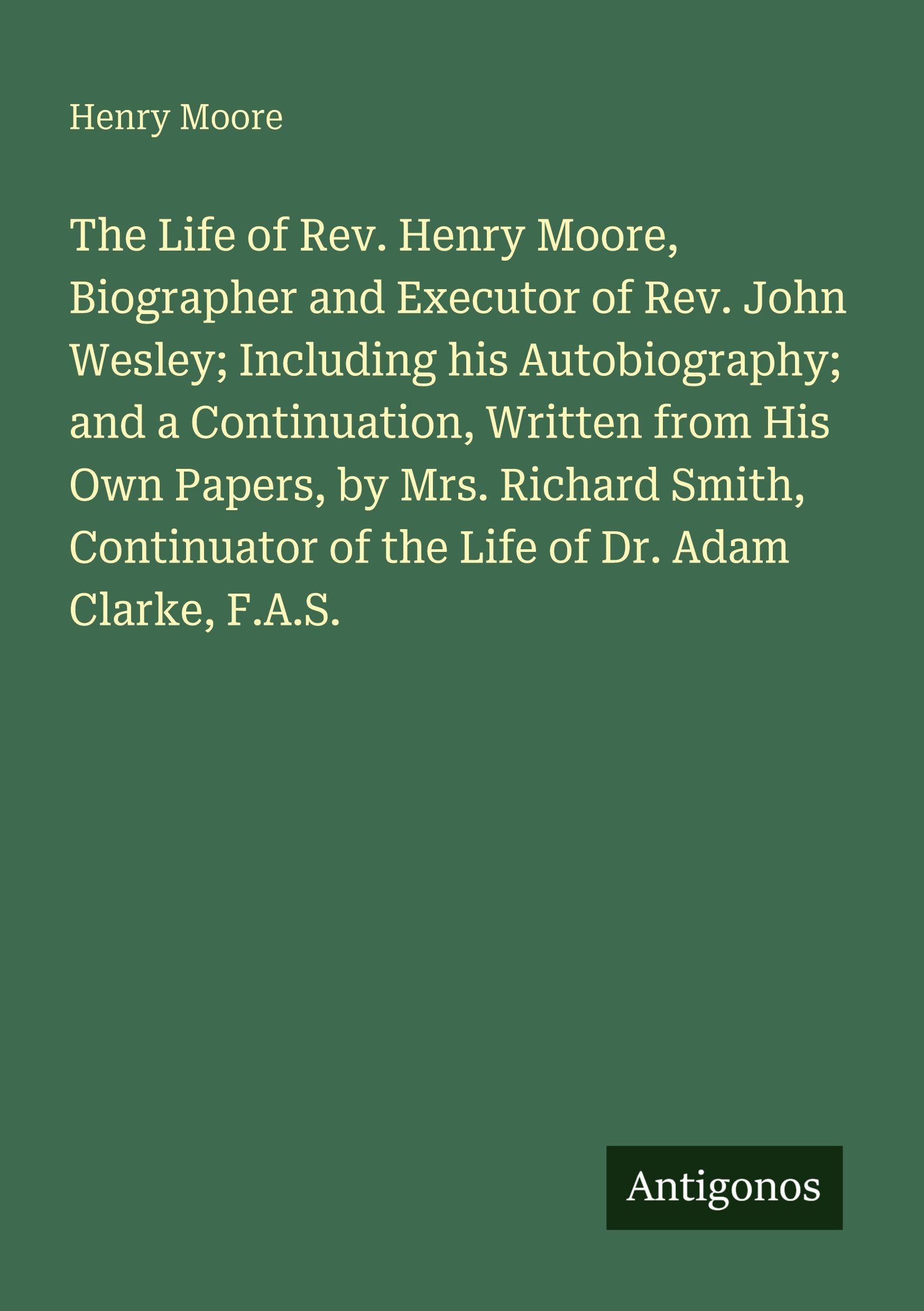 The Life of Rev. Henry Moore, Biographer and Executor of Rev. John Wesley; Including his Autobiography; and a Continuation, Written from His Own ... of the Life of Dr. Adam Clarke, F.A.S.