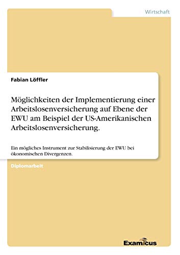 Möglichkeiten der Implementierung einer Arbeitslosenversicherung auf Ebene der EWU am Beispiel der US-Amerikanischen Arbeitslosenversicherung.: Ein ... der EWU bei ökonomischen Divergenzen.