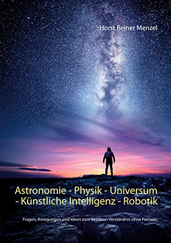 Astronomie - Physik - Universum - Künstliche Intelligenz - Robotik: Fragen, Anregungen und Ideen zum besseren Verständnis ohne Formeln