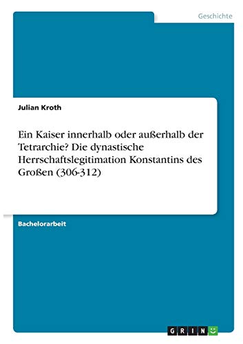 Ein Kaiser innerhalb oder außerhalb der Tetrarchie? Die dynastische Herrschaftslegitimation Konstantins des Großen (306-312)
