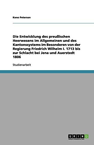 Die Entwicklung des preußischen Heerwesens im Allgemeinen und des Kantonssystems im Besonderen von der Regierung Friedrich Wilhelm I. 1713 bis zur Schlacht bei Jena und Auerstedt 1806
