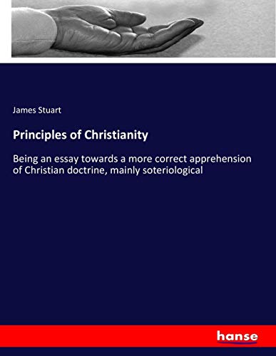 Principles of Christianity: Being an essay towards a more correct apprehension of Christian doctrine, mainly soteriological