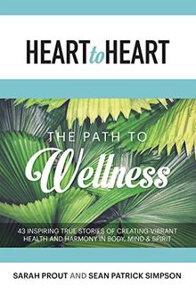 Heart to Heart: The Path to Wellness: 43 Inspiring True Stories of Creating Vibrant Health and Harmony in Body, Mind & Spirit