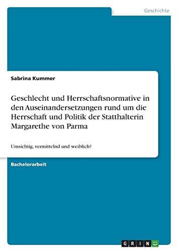Geschlecht und Herrschaftsnormative in den Auseinandersetzungen rund um die Herrschaft und Politik der Statthalterin Margarethe von Parma: Umsichtig, vermittelnd und weiblich?