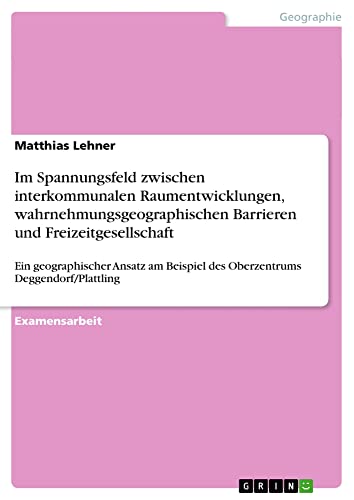 Im Spannungsfeld zwischen interkommunalen Raumentwicklungen, wahrnehmungsgeographischen Barrieren und Freizeitgesellschaft: Ein geographischer Ansatz am Beispiel des Oberzentrums Deggendorf/Plattling