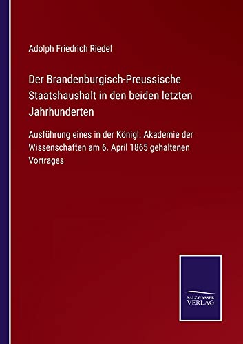 Der Brandenburgisch-Preussische Staatshaushalt in den beiden letzten Jahrhunderten: Ausführung eines in der Königl. Akademie der Wissenschaften am 6. April 1865 gehaltenen Vortrages