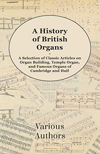 A History of British Organs - A Selection of Classic Articles on Organ Building, Temple Organ, and Famous Organs of Cambridge and Hull