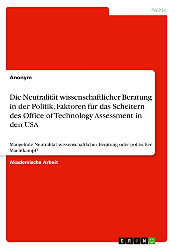 Die Neutralität wissenschaftlicher Beratung in der Politik. Faktoren für das Scheitern des Office of Technology Assessment in den USA: Mangelnde ... Beratung oder politscher Machtkampf?