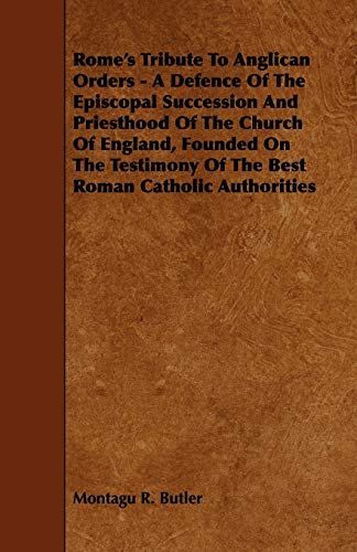 Rome's Tribute to Anglican Orders - A Defence of the Episcopal Succession and Priesthood of the Church of England, Founded on the Testimony of the ... of the Best Roman Catholic Authorities