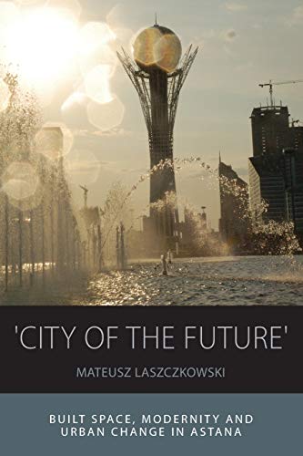 'city of the Future': Built Space, Modernity and Urban Change in Astana (Integration and Conflict Studies, 14)