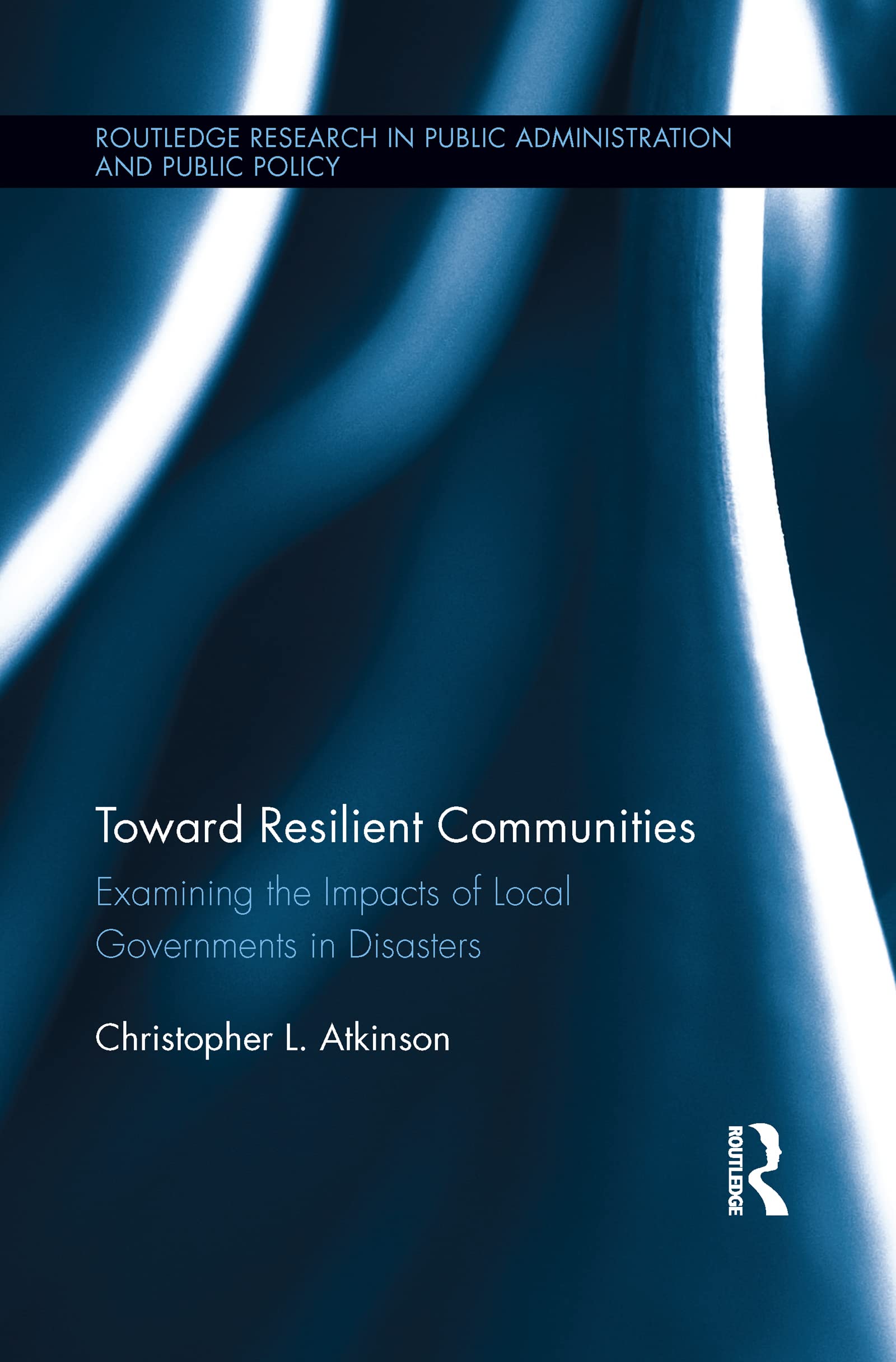 Atkinson, Christopher L. Toward Resilient Communities, Examining The Impacts Of Local Governments In Disasters (Routledge Research In Public Administration And Public Policy,