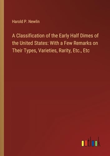 A Classification of the Early Half Dimes of the United States: With a Few Remarks on Their Types, Varieties, Rarity, Etc., Etc